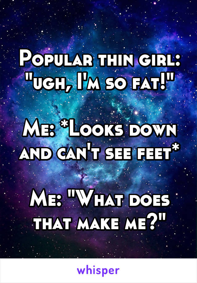 Popular thin girl: "ugh, I'm so fat!"

Me: *Looks down and can't see feet*

Me: "What does that make me?"