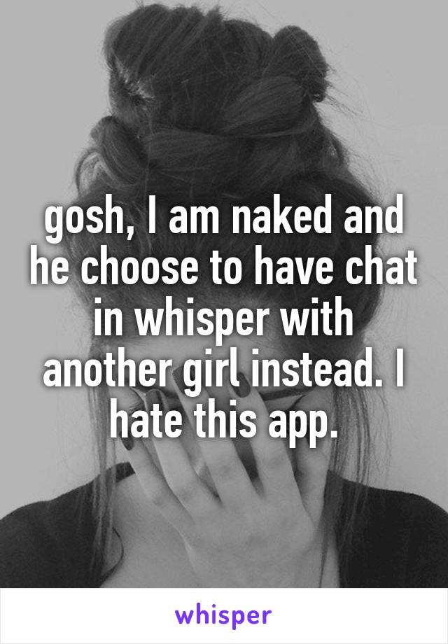 gosh, I am naked and he choose to have chat in whisper with another girl instead. I hate this app.