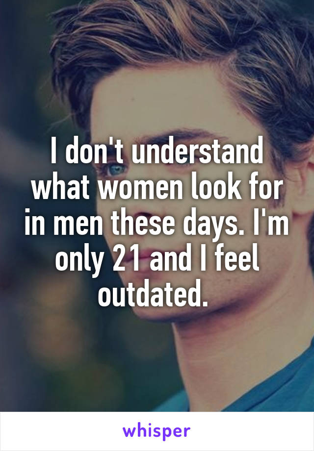 I don't understand what women look for in men these days. I'm only 21 and I feel outdated. 