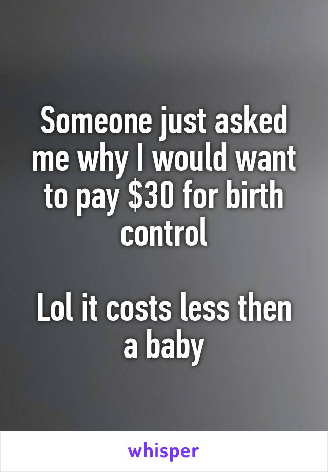 Someone just asked me why I would want to pay $30 for birth control

Lol it costs less then a baby