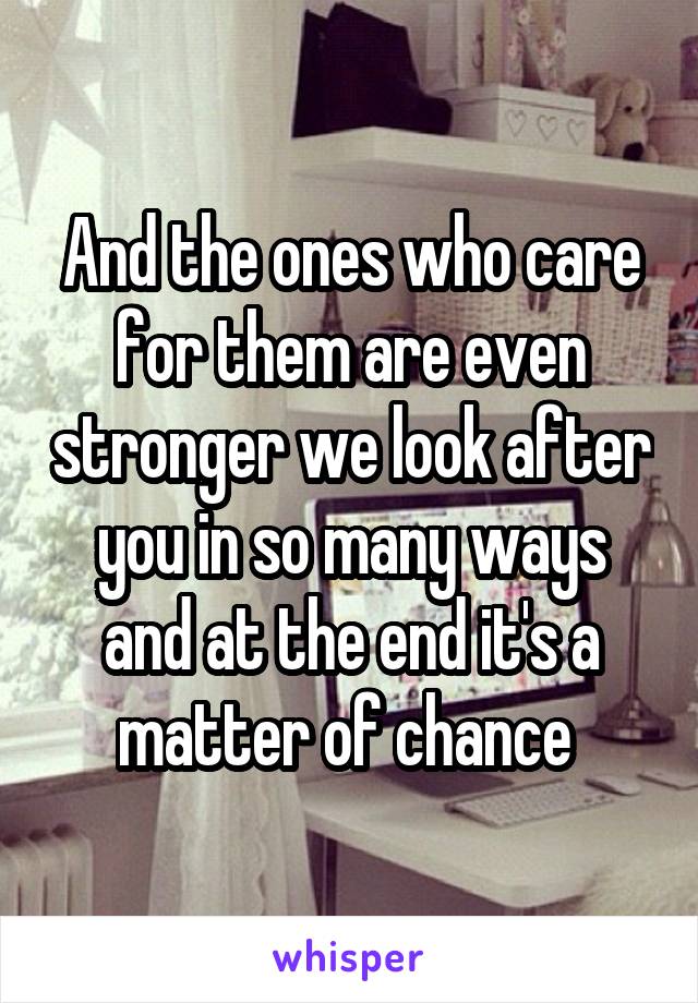 And the ones who care for them are even stronger we look after you in so many ways and at the end it's a matter of chance 