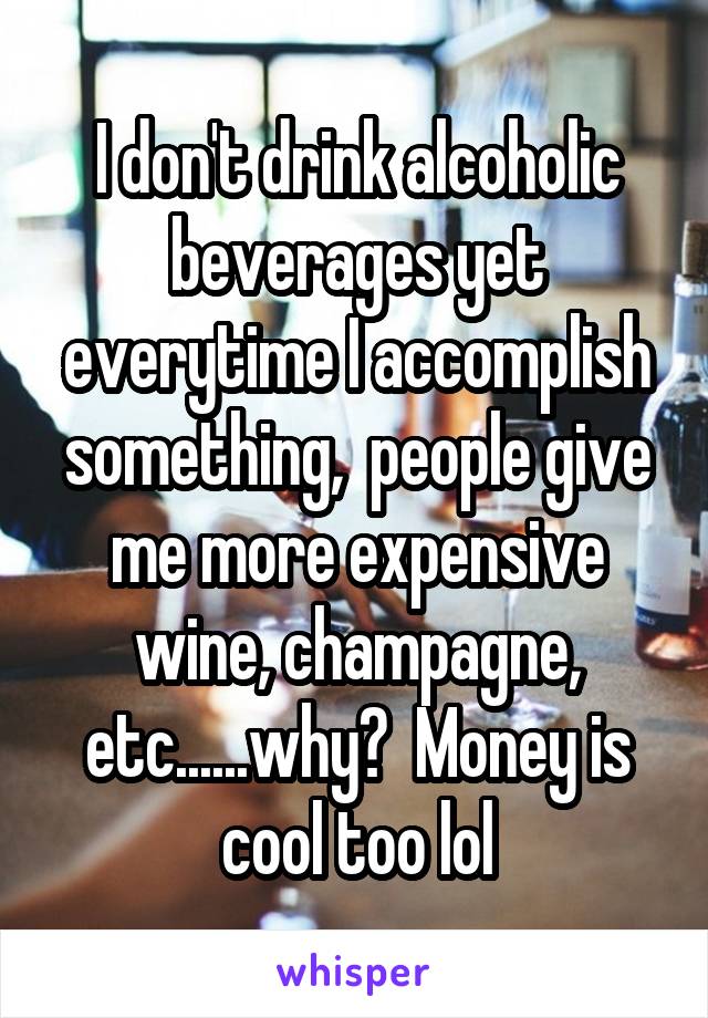 I don't drink alcoholic beverages yet everytime I accomplish something,  people give me more expensive wine, champagne, etc......why?  Money is cool too lol