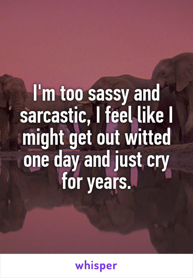 I'm too sassy and sarcastic, I feel like I might get out witted one day and just cry for years.