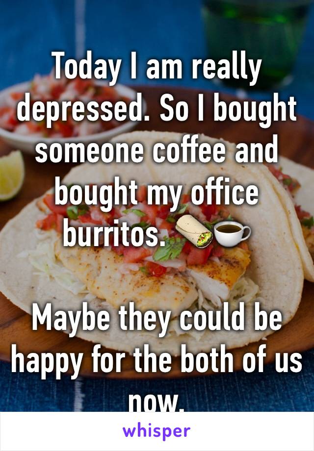 Today I am really depressed. So I bought someone coffee and bought my office burritos. 🌯☕️

Maybe they could be happy for the both of us now. 