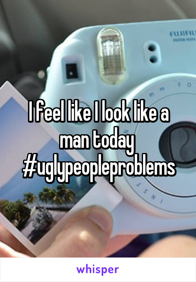 I feel like I look like a man today 
#uglypeopleproblems