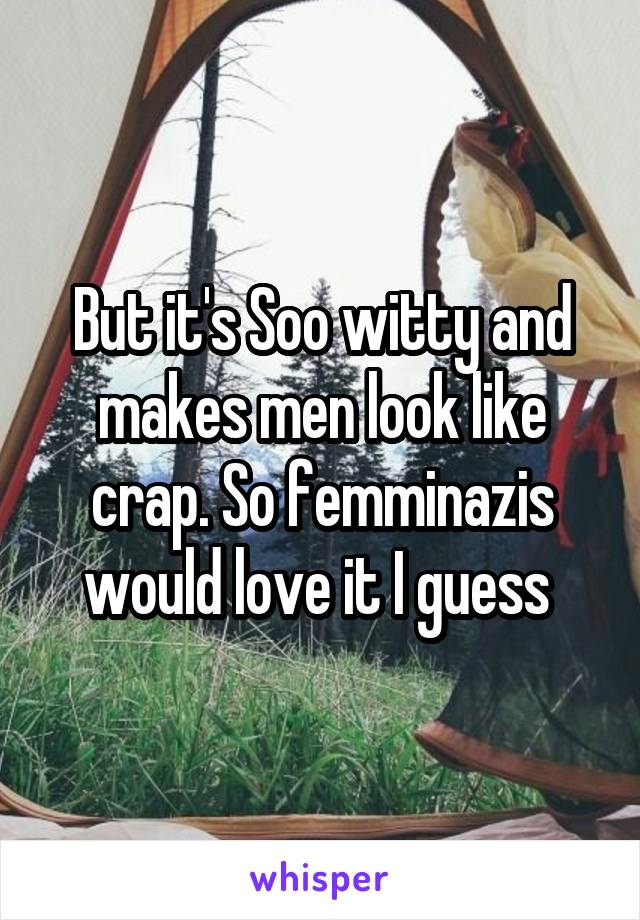 But it's Soo witty and makes men look like crap. So femminazis would love it I guess 