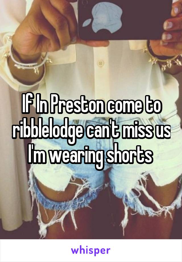 If In Preston come to ribblelodge can't miss us I'm wearing shorts 