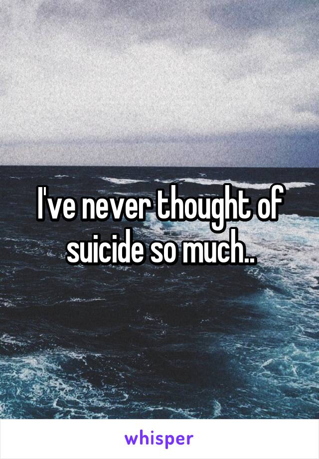 I've never thought of suicide so much..