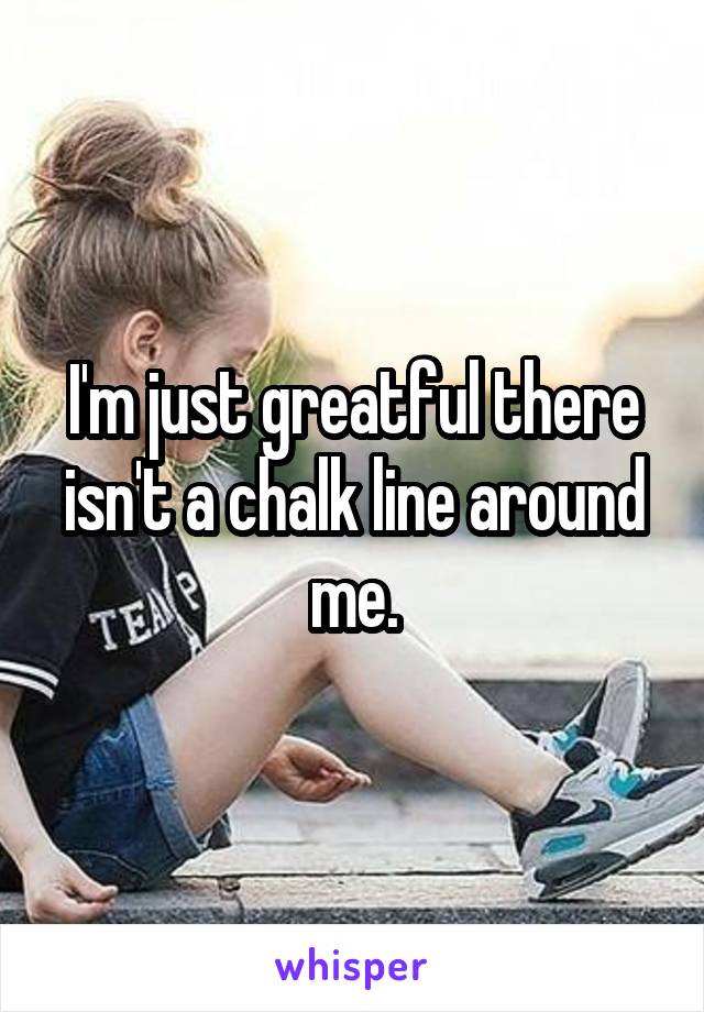 I'm just greatful there isn't a chalk line around me.