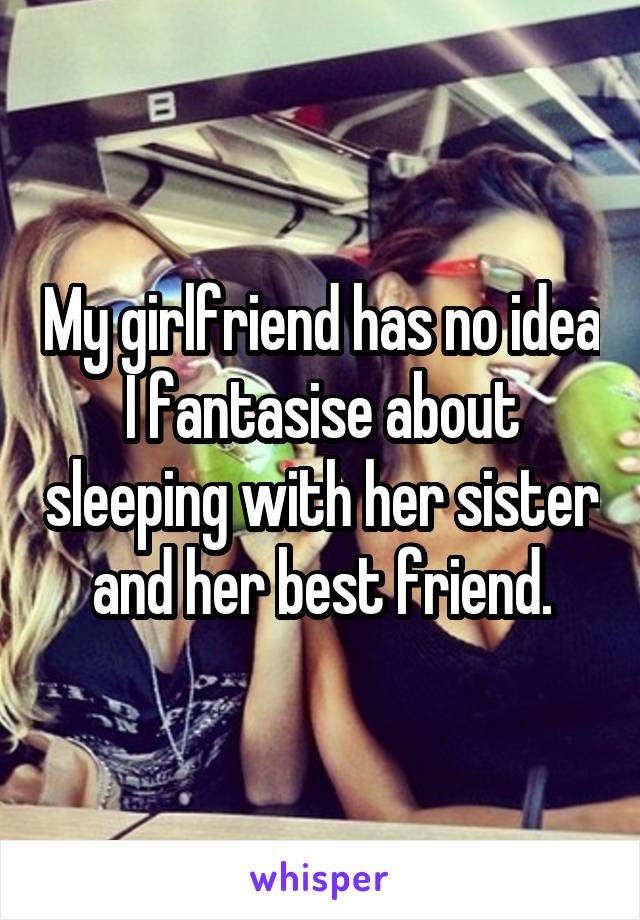 My girlfriend has no idea I fantasise about sleeping with her sister and her best friend.
