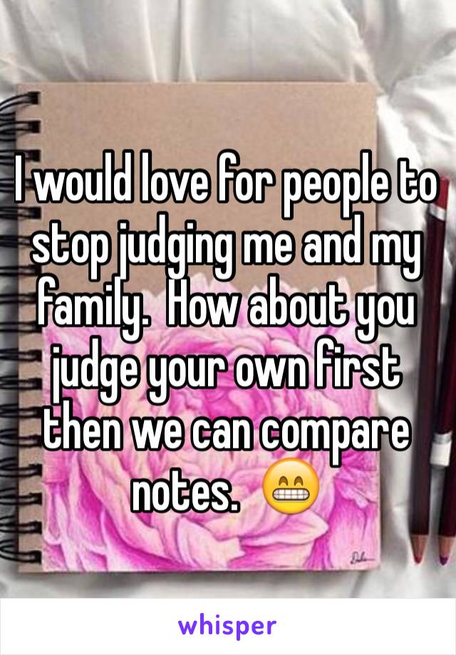 I would love for people to stop judging me and my family.  How about you judge your own first then we can compare notes.  😁