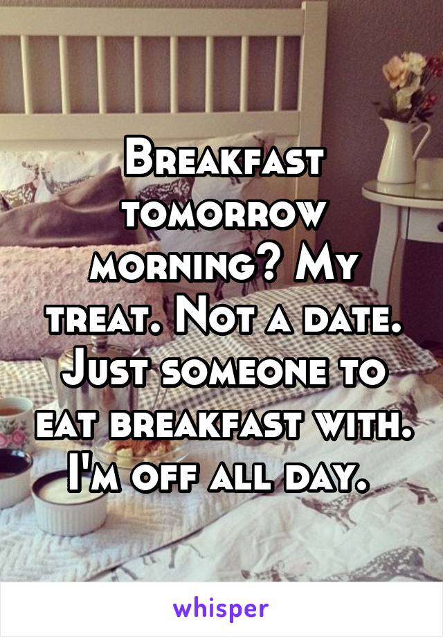 Breakfast tomorrow morning? My treat. Not a date. Just someone to eat breakfast with. I'm off all day. 