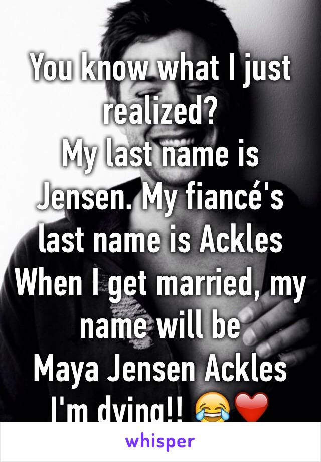 You know what I just realized?
My last name is Jensen. My fiancé's last name is Ackles 
When I get married, my name will be 
Maya Jensen Ackles
I'm dying!! 😂❤️