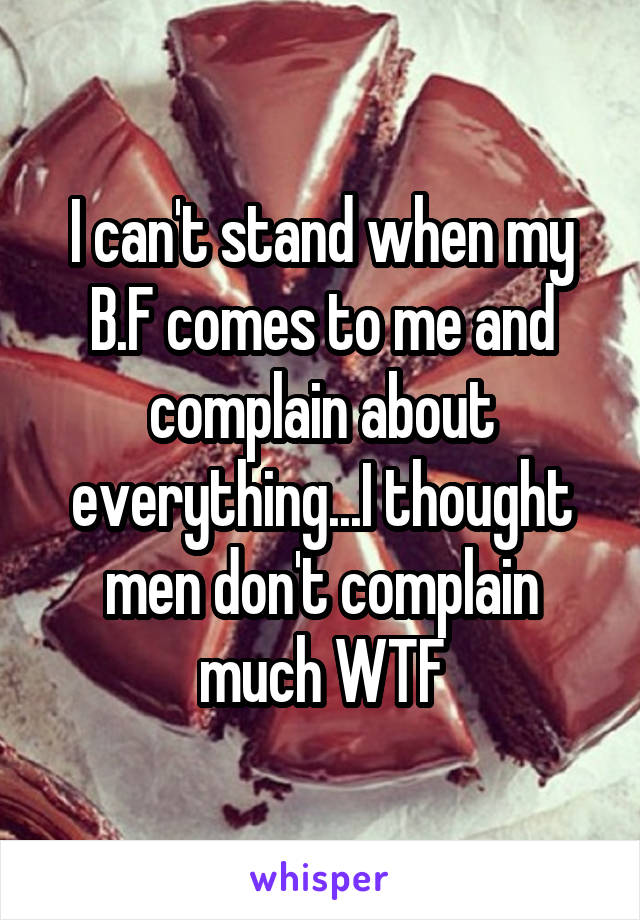 I can't stand when my B.F comes to me and complain about everything...I thought men don't complain much WTF