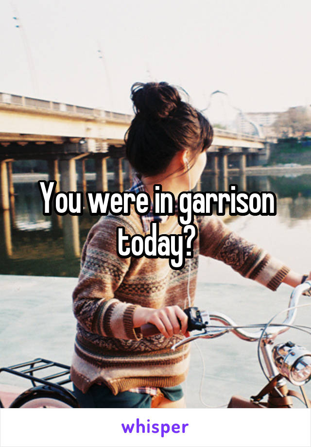 You were in garrison today?