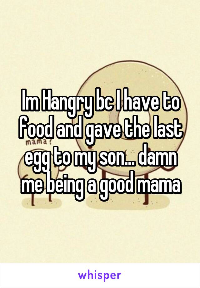 Im Hangry bc I have to food and gave the last egg to my son... damn me being a good mama