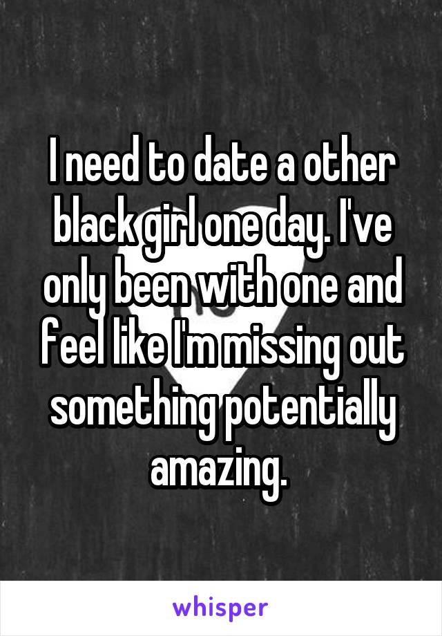 I need to date a other black girl one day. I've only been with one and feel like I'm missing out something potentially amazing. 