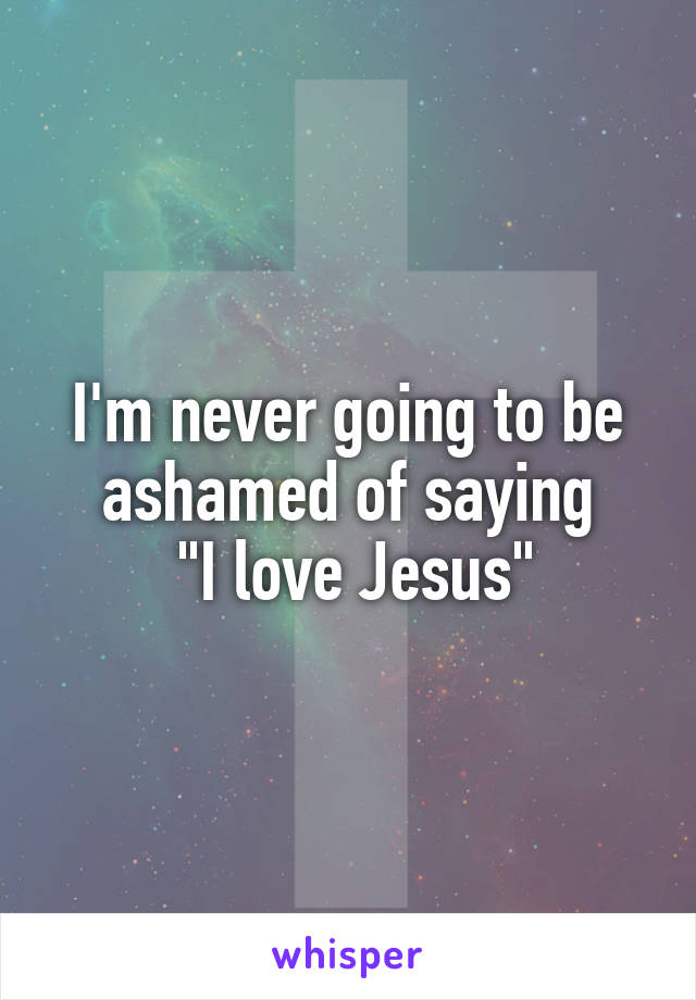 I'm never going to be ashamed of saying
 "I love Jesus"