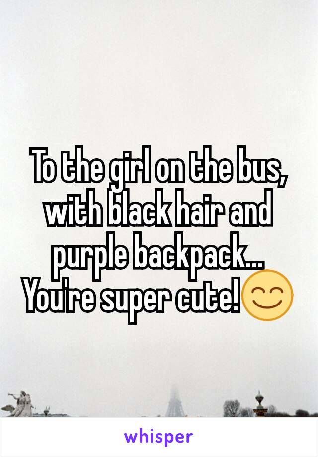 To the girl on the bus, with black hair and purple backpack...
You're super cute!😊
