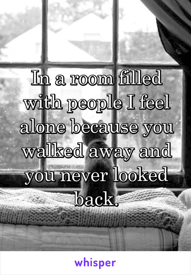 In a room filled with people I feel alone because you walked away and you never looked back.
