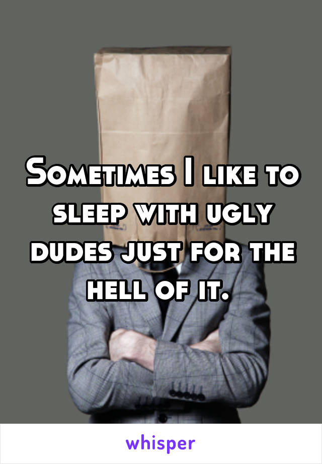 Sometimes I like to sleep with ugly dudes just for the hell of it. 