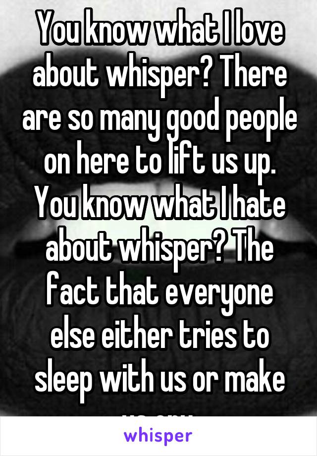 You know what I love about whisper? There are so many good people on here to lift us up. You know what I hate about whisper? The fact that everyone else either tries to sleep with us or make us cry.