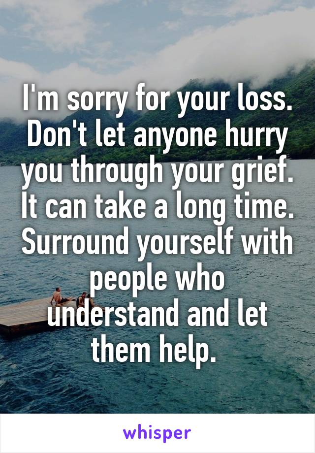 I'm sorry for your loss. Don't let anyone hurry you through your grief. It can take a long time. Surround yourself with people who understand and let them help. 