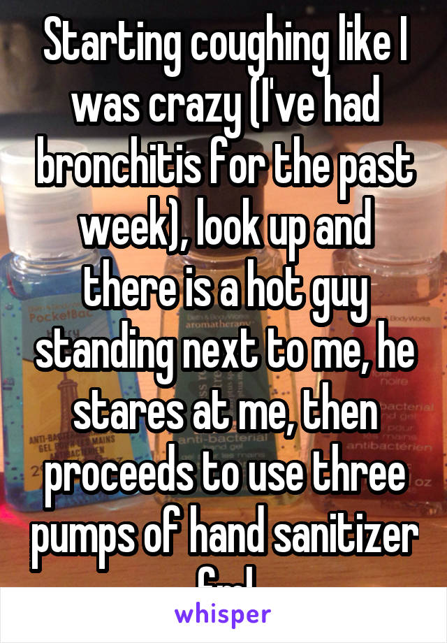 Starting coughing like I was crazy (I've had bronchitis for the past week), look up and there is a hot guy standing next to me, he stares at me, then proceeds to use three pumps of hand sanitizer fml