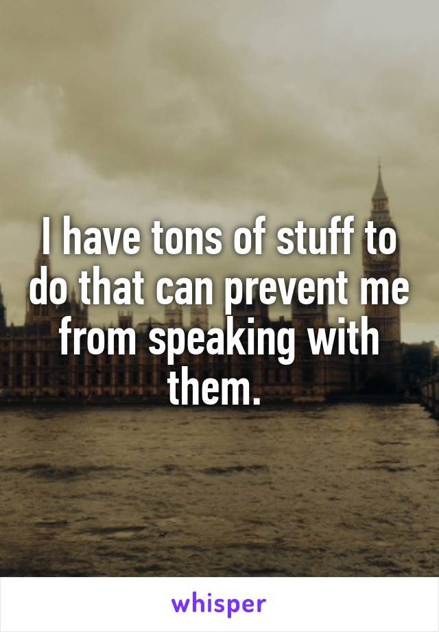 I have tons of stuff to do that can prevent me from speaking with them. 