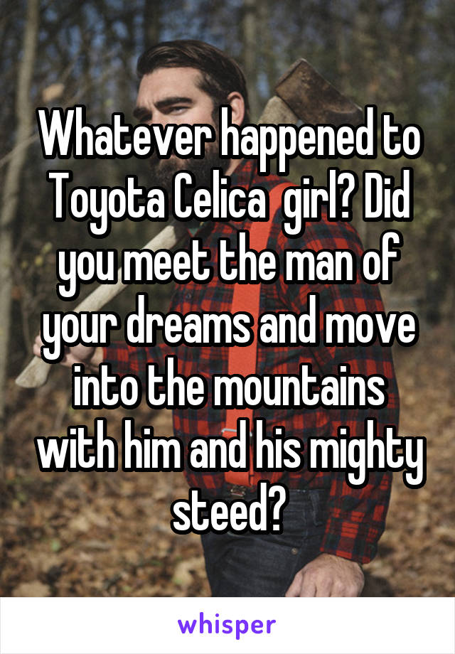 Whatever happened to Toyota Celica  girl? Did you meet the man of your dreams and move into the mountains with him and his mighty steed?
