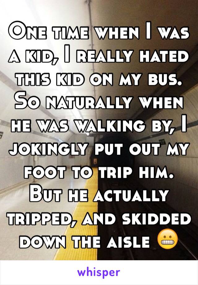 One time when I was a kid, I really hated this kid on my bus. So naturally when he was walking by, I jokingly put out my foot to trip him. But he actually tripped, and skidded down the aisle 😬