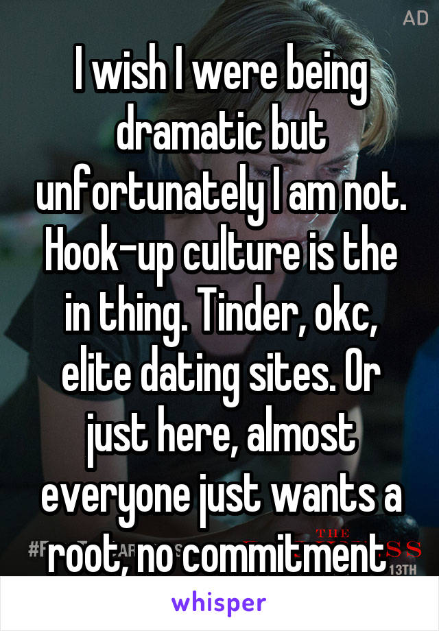 I wish I were being dramatic but unfortunately I am not. Hook-up culture is the in thing. Tinder, okc, elite dating sites. Or just here, almost everyone just wants a root, no commitment 