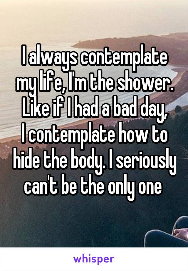 I always contemplate my life, I'm the shower. Like if I had a bad day,
I contemplate how to hide the body. I seriously can't be the only one 
