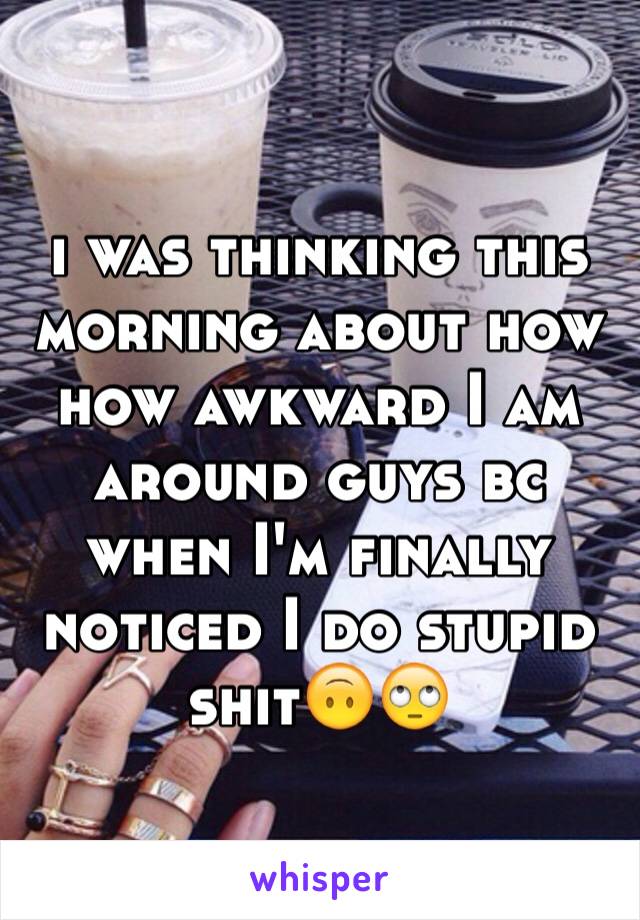 i was thinking this morning about how how awkward I am around guys bc when I'm finally noticed I do stupid shit🙃🙄