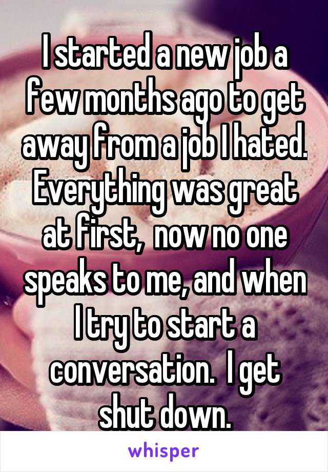 I started a new job a few months ago to get away from a job I hated. Everything was great at first,  now no one speaks to me, and when I try to start a conversation.  I get shut down.