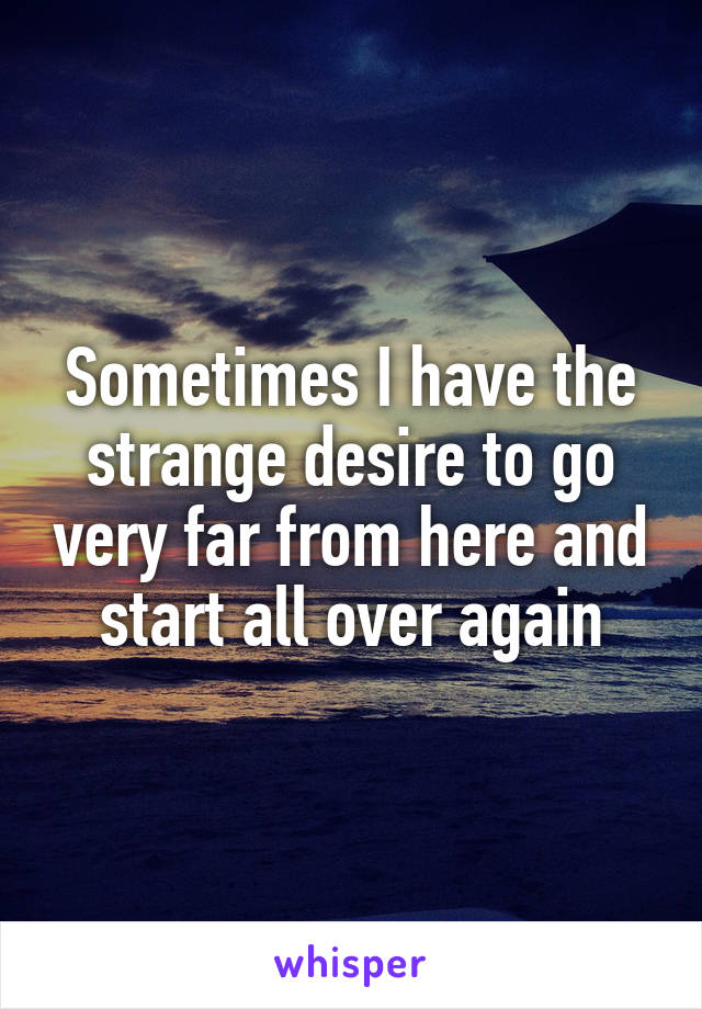 Sometimes I have the strange desire to go very far from here and start all over again