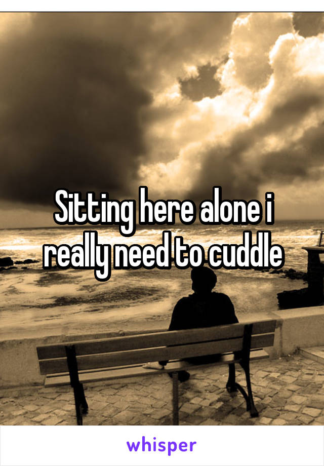 Sitting here alone i really need to cuddle