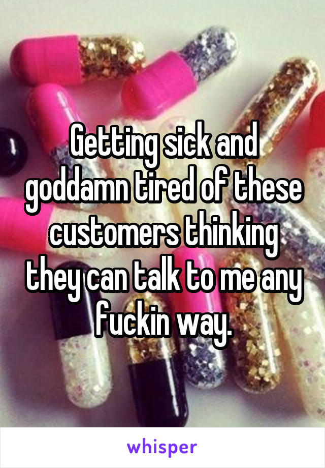 Getting sick and goddamn tired of these customers thinking they can talk to me any fuckin way.