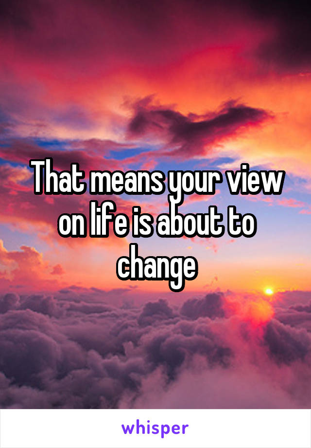 That means your view on life is about to change