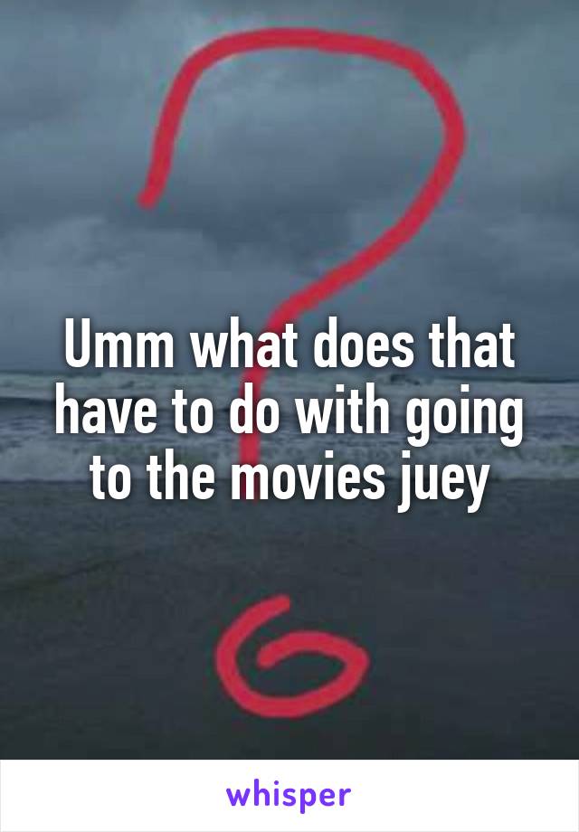 Umm what does that have to do with going to the movies juey
