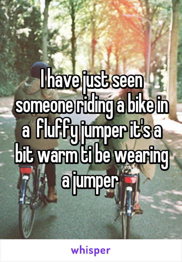 I have just seen someone riding a bike in a  fluffy jumper it's a bit warm ti be wearing a jumper 