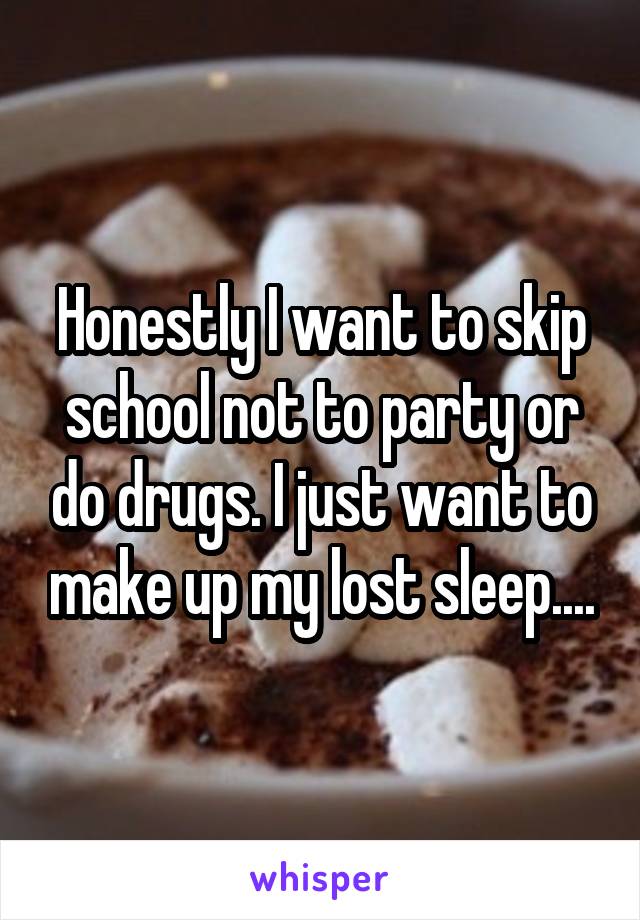 Honestly I want to skip school not to party or do drugs. I just want to make up my lost sleep....
