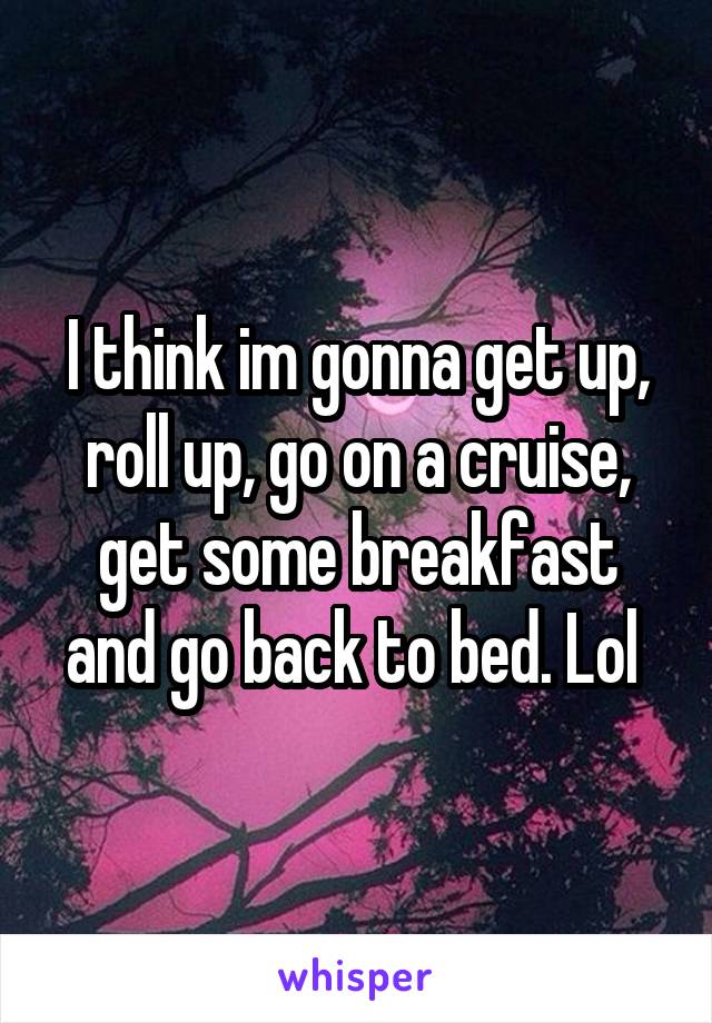 I think im gonna get up, roll up, go on a cruise, get some breakfast and go back to bed. Lol 