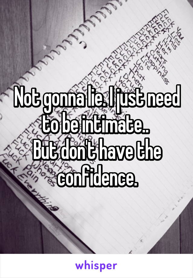 Not gonna lie. I just need to be intimate.. 
But don't have the confidence.