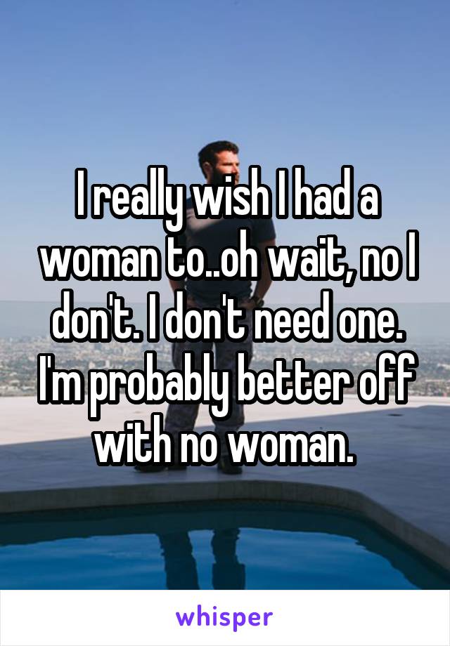 I really wish I had a woman to..oh wait, no I don't. I don't need one. I'm probably better off with no woman. 