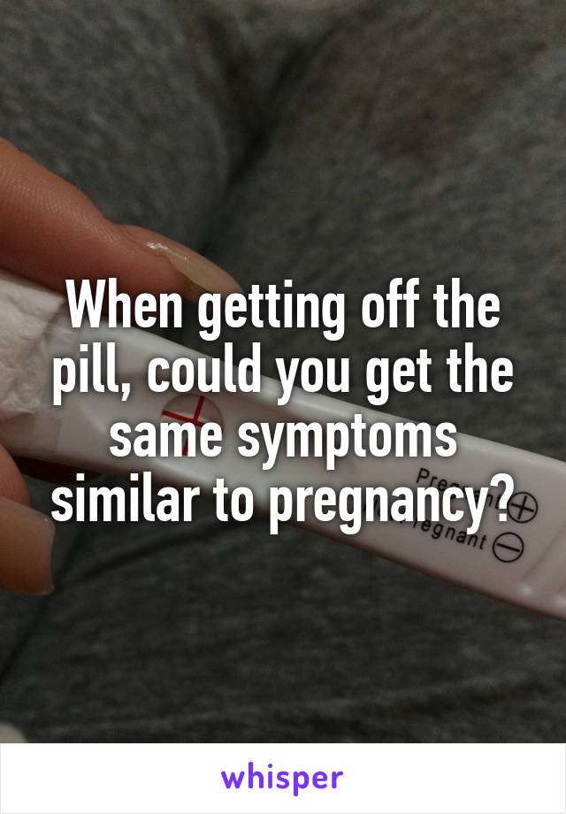 When getting off the pill, could you get the same symptoms similar to pregnancy?