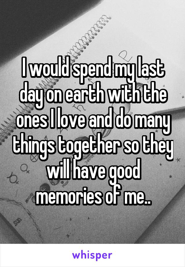 I would spend my last day on earth with the ones I love and do many things together so they will have good memories of me..