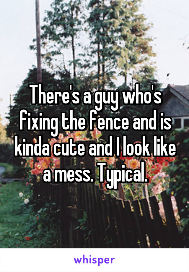 There's a guy who's fixing the fence and is kinda cute and I look like a mess. Typical.