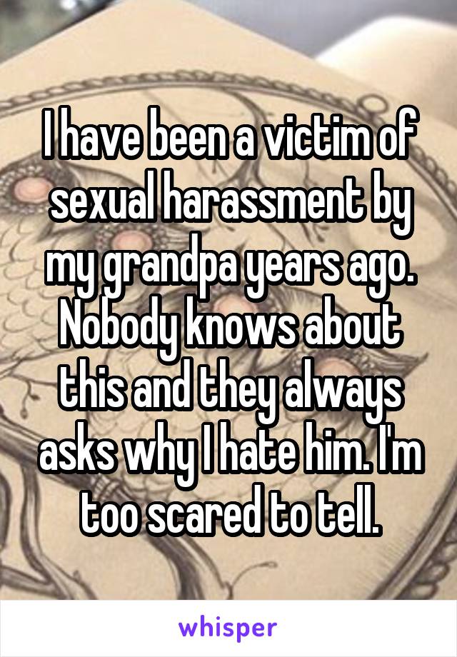 I have been a victim of sexual harassment by my grandpa years ago. Nobody knows about this and they always asks why I hate him. I'm too scared to tell.