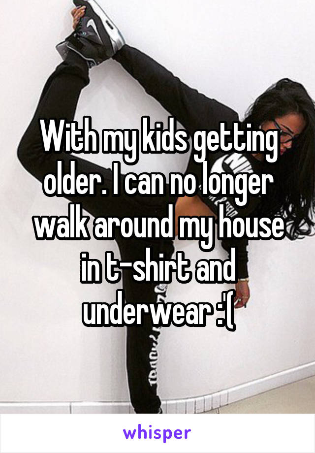 With my kids getting older. I can no longer walk around my house in t-shirt and underwear :'(